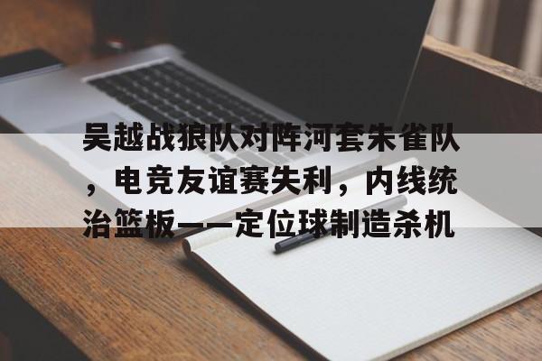 kaiyun体育平台-吴越战狼队对阵河套朱雀队，电竞友谊赛失利，内线统治篮板——定位球制造杀机的简单介绍