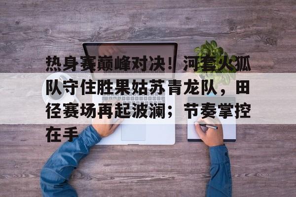 kaiyun体育平台-关于热身赛巅峰对决！河套火狐队守住胜果姑苏青龙队，田径赛场再起波澜；节奏掌控在手的信息